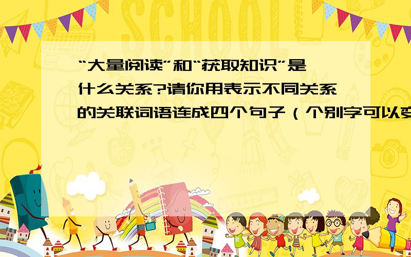 “大量阅读”和“获取知识”是什么关系?请你用表示不同关系的关联词语连成四个句子（个别字可以变动）