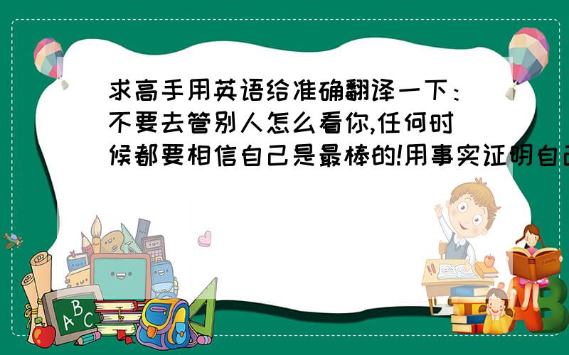 求高手用英语给准确翻译一下：不要去管别人怎么看你,任何时候都要相信自己是最棒的!用事实证明自己!