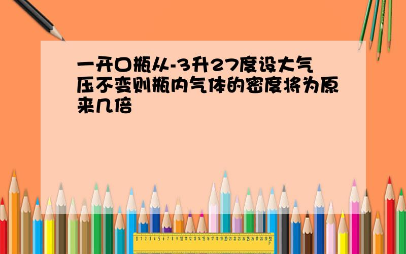 一开口瓶从-3升27度设大气压不变则瓶内气体的密度将为原来几倍