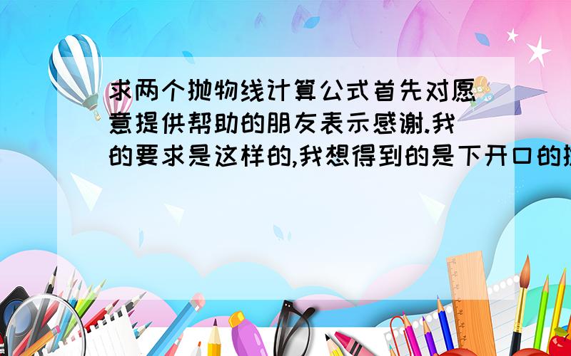 求两个抛物线计算公式首先对愿意提供帮助的朋友表示感谢.我的要求是这样的,我想得到的是下开口的抛物线的x、y计算公式.第一