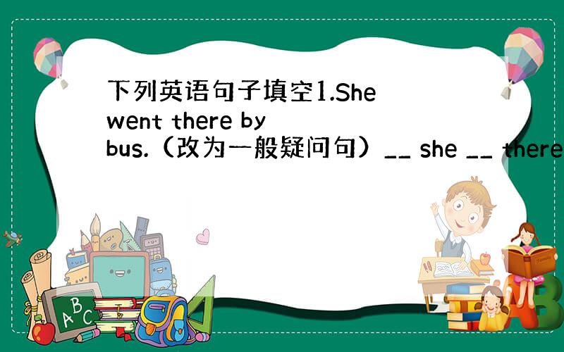 下列英语句子填空1.She went there by bus.（改为一般疑问句）__ she __ there by