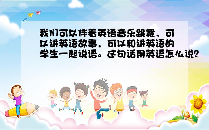 我们可以伴着英语音乐跳舞，可以讲英语故事，可以和讲英语的学生一起说语。这句话用英语怎么说？