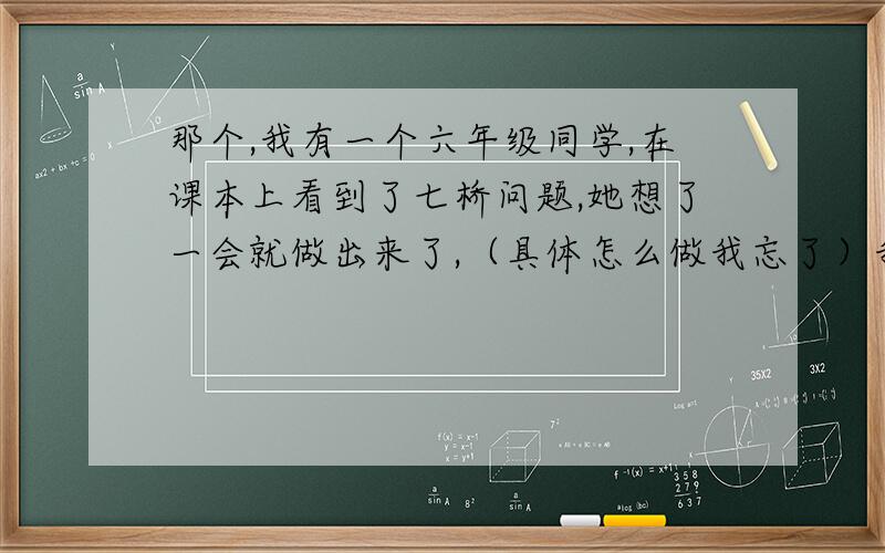 那个,我有一个六年级同学,在课本上看到了七桥问题,她想了一会就做出来了,（具体怎么做我忘了）我看过之后,觉得没做错,符合