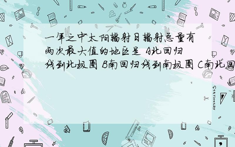 一年之中太阳辐射日辐射总量有两次最大值的地区是 A北回归线到北极圈 B南回归线到南极圈 C南北回归线之间 D极圈到极点