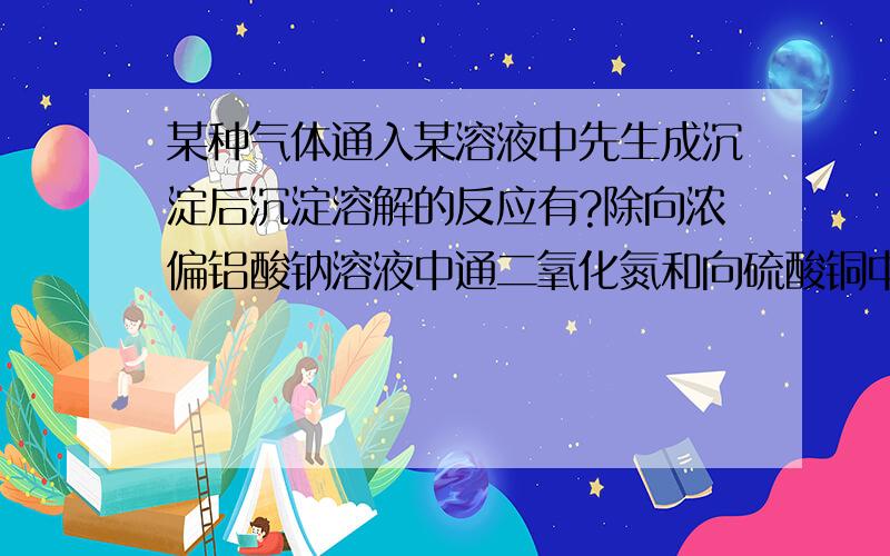 某种气体通入某溶液中先生成沉淀后沉淀溶解的反应有?除向浓偏铝酸钠溶液中通二氧化氮和向硫酸铜中通氨气