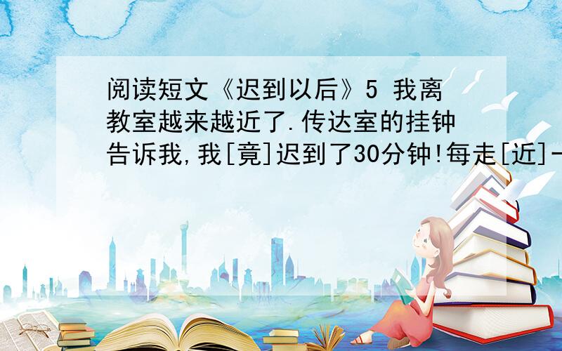 阅读短文《迟到以后》5 我离教室越来越近了.传达室的挂钟告诉我,我[竟]迟到了30分钟!每走[近]一步,我的心就跳得格外