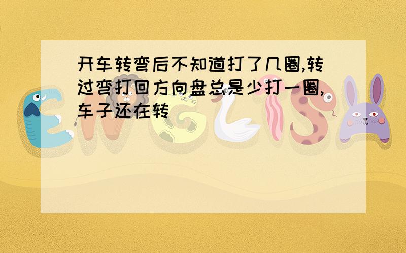 开车转弯后不知道打了几圈,转过弯打回方向盘总是少打一圈,车子还在转