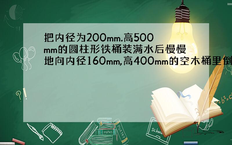 把内径为200mm.高500mm的圆柱形铁桶装满水后慢慢地向内径160mm,高400mm的空木桶里倒满水,此时铁桶内的水