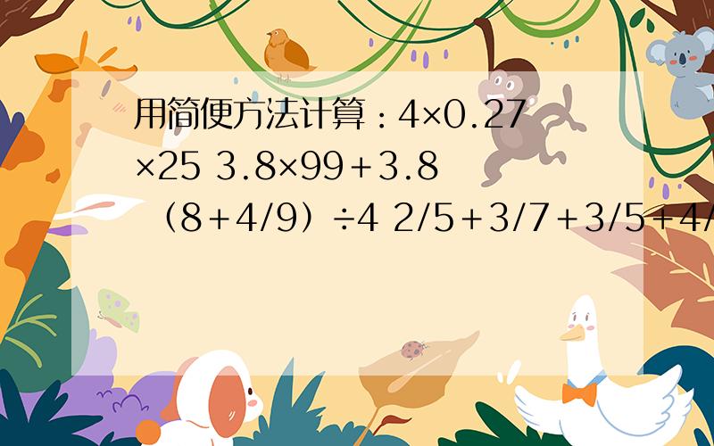 用简便方法计算：4×0.27×25 3.8×99＋3.8 （8＋4/9）÷4 2/5＋3/7＋3/5＋4/7