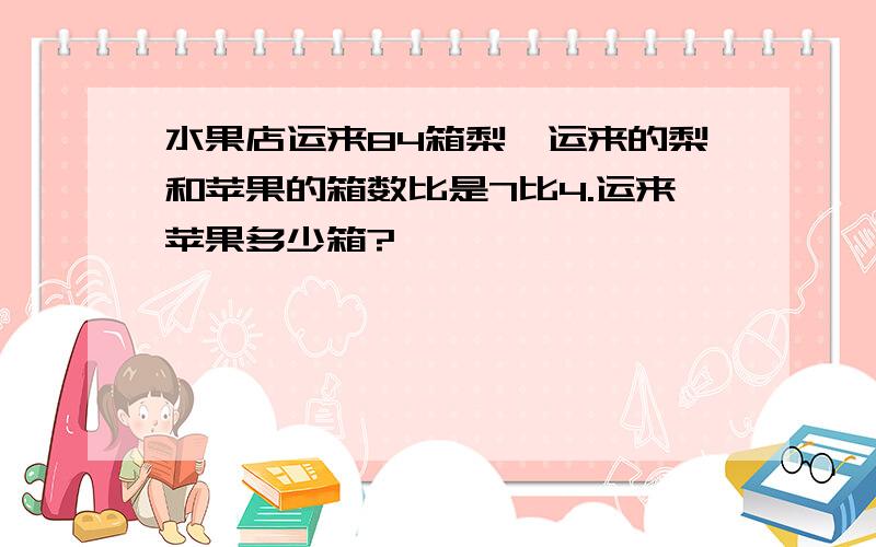 水果店运来84箱梨,运来的梨和苹果的箱数比是7比4.运来苹果多少箱?