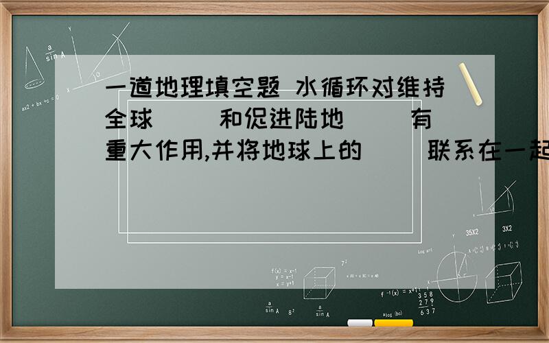 一道地理填空题 水循环对维持全球（ ）和促进陆地（ ）有重大作用,并将地球上的（ ）联系在一起,进行着陆地与海洋之间的（