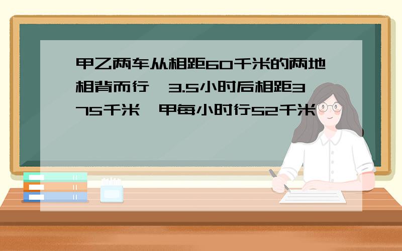 甲乙两车从相距60千米的两地相背而行,3.5小时后相距375千米,甲每小时行52千米,