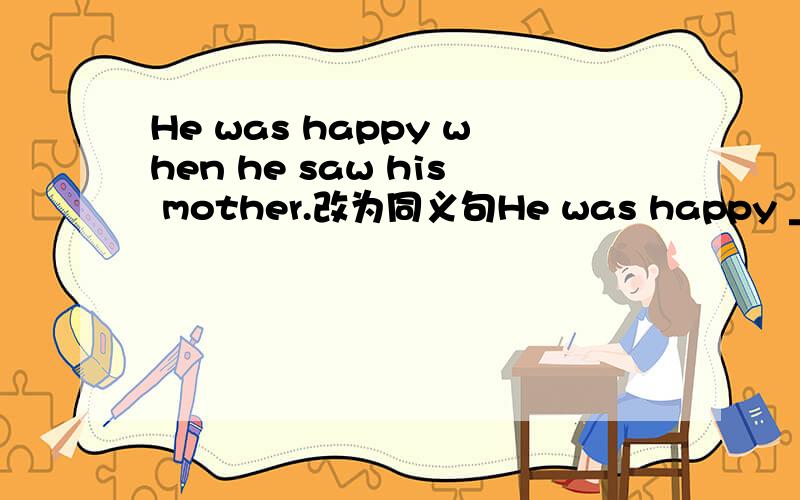 He was happy when he saw his mother.改为同义句He was happy ___ __