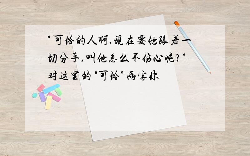 ”可怜的人啊,现在要他跟着一切分手,叫他怎么不伤心呢?”对这里的“可怜”两字你