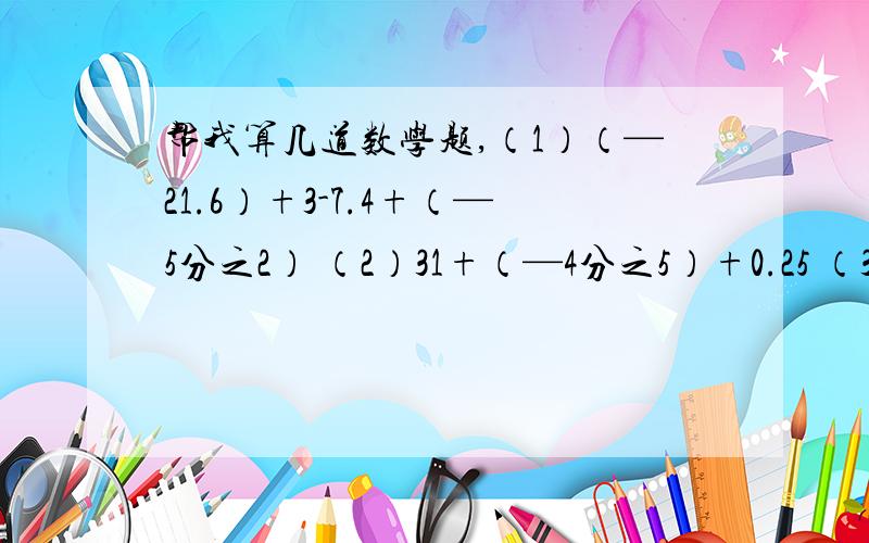 帮我算几道数学题,（1）（—21.6）+3-7.4+（—5分之2） （2）31+（—4分之5）+0.25 （3）7-（—