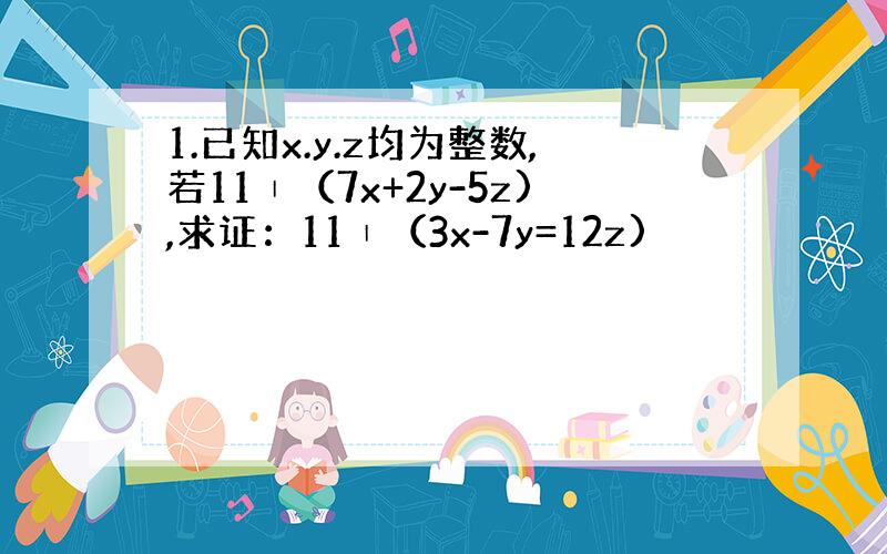 1.已知x.y.z均为整数,若11∣（7x+2y-5z),求证：11∣（3x-7y=12z)