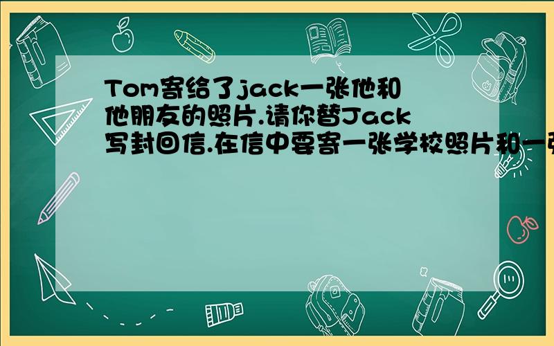 Tom寄给了jack一张他和他朋友的照片.请你替Jack写封回信.在信中要寄一张学校照片和一张他和朋友的合影简短