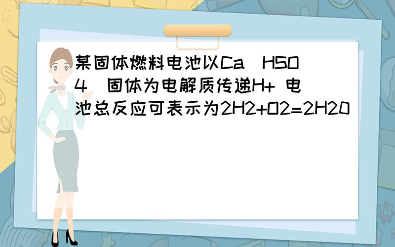 某固体燃料电池以Ca(HSO4)固体为电解质传递H+ 电池总反应可表示为2H2+O2=2H20