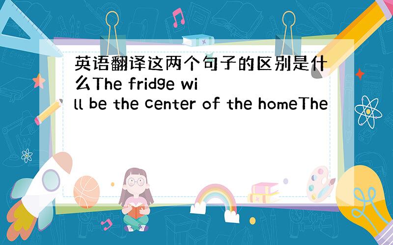 英语翻译这两个句子的区别是什么The fridge will be the center of the homeThe