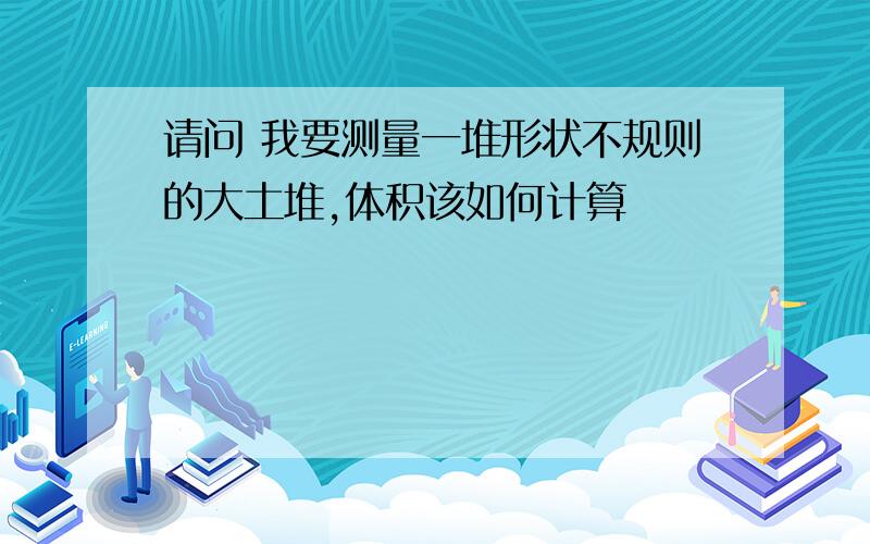 请问 我要测量一堆形状不规则的大土堆,体积该如何计算