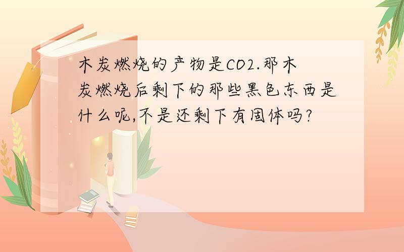 木炭燃烧的产物是CO2.那木炭燃烧后剩下的那些黑色东西是什么呢,不是还剩下有固体吗?