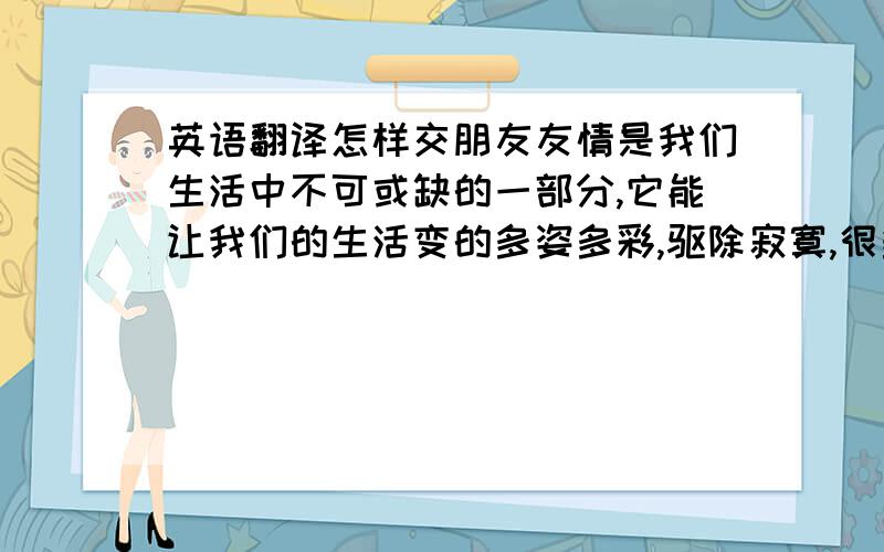 英语翻译怎样交朋友友情是我们生活中不可或缺的一部分,它能让我们的生活变的多姿多彩,驱除寂寞,很多时候因为有了朋友的帮助,