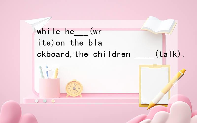 while he___(write)on the blackboard,the children ____(talk).