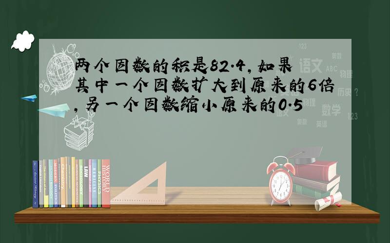 两个因数的积是82.4,如果其中一个因数扩大到原来的6倍,另一个因数缩小原来的0.5