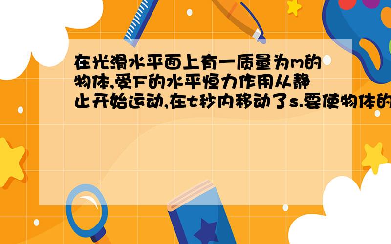 在光滑水平面上有一质量为m的物体,受F的水平恒力作用从静止开始运动,在t秒内移动了s.要使物体的位移增为4s,可采用的