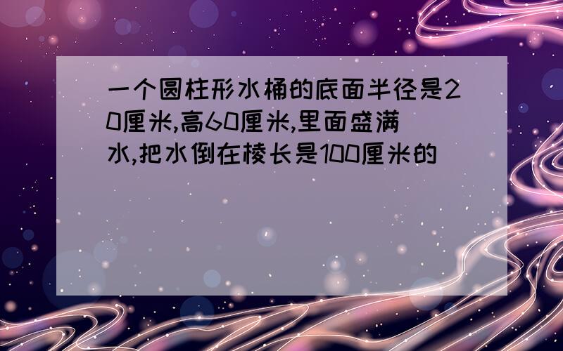 一个圆柱形水桶的底面半径是20厘米,高60厘米,里面盛满水,把水倒在棱长是100厘米的