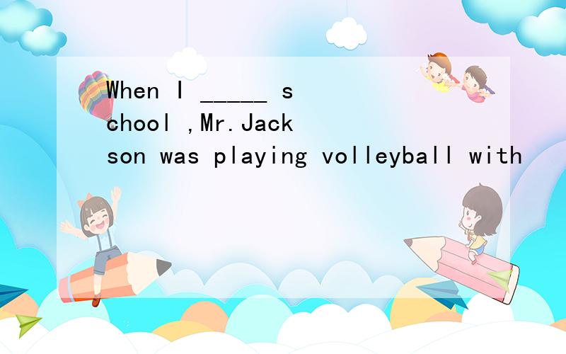 When I _____ school ,Mr.Jackson was playing volleyball with