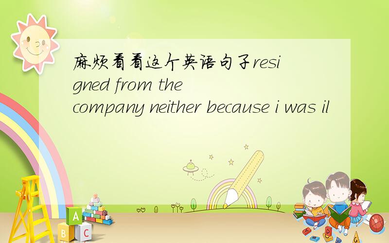 麻烦看看这个英语句子resigned from the company neither because i was il