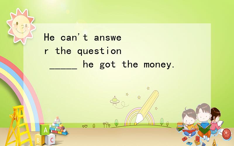 He can't answer the question _____ he got the money.