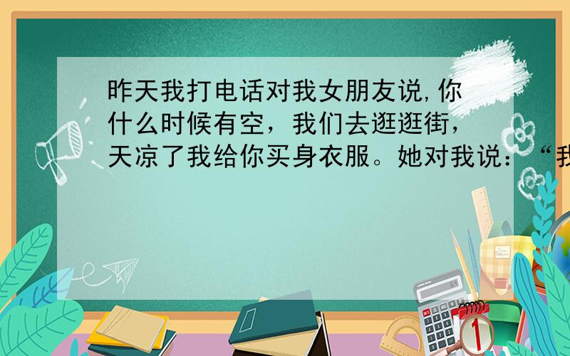 昨天我打电话对我女朋友说,你什么时候有空，我们去逛逛街，天凉了我给你买身衣服。她对我说：“我不值得你给我买衣服，不值得你