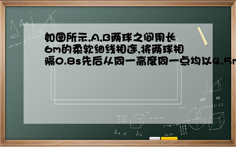 如图所示,A,B两球之间用长6m的柔软细线相连,将两球相隔0.8s先后从同一高度同一点均以4.5m/s的初速度水平抛出,