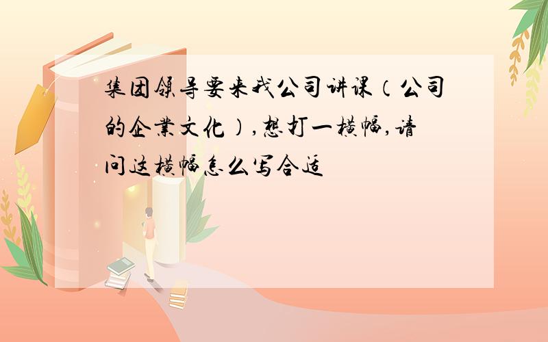 集团领导要来我公司讲课（公司的企业文化）,想打一横幅,请问这横幅怎么写合适