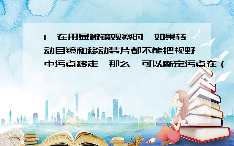 1、在用显微镜观察时,如果转动目镜和移动装片都不能把视野中污点移走,那么,可以断定污点在（ ）