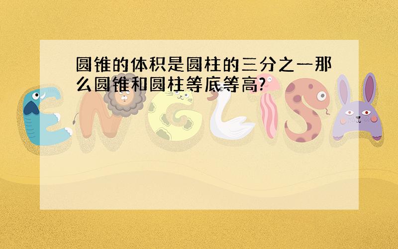 圆锥的体积是圆柱的三分之一那么圆锥和圆柱等底等高?