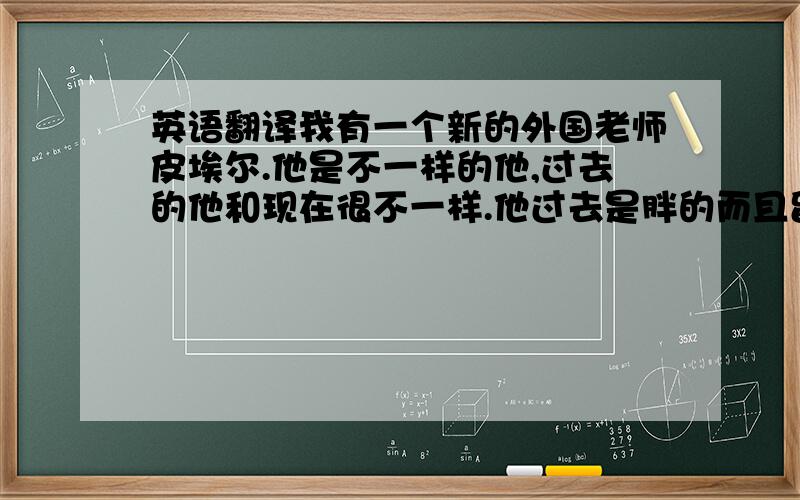 英语翻译我有一个新的外国老师皮埃尔.他是不一样的他,过去的他和现在很不一样.他过去是胖的而且留着长头发,但是现在的他依然