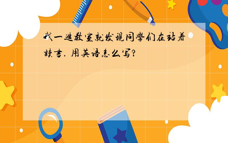 我一进教室就发现同学们在站着读书. 用英语怎么写?