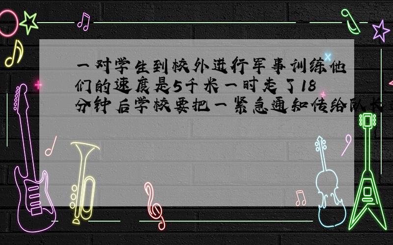 一对学生到校外进行军事训练他们的速度是5千米一时走了18分钟后学校要把一紧急通知传给队长通讯员从学校出