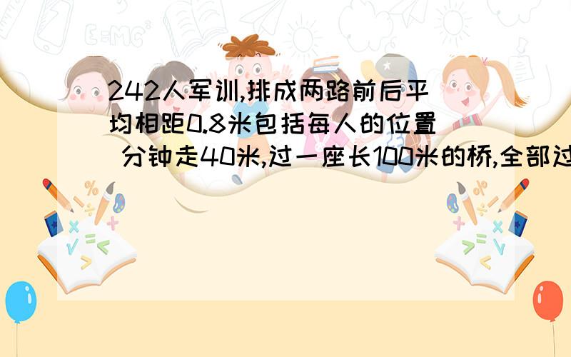 242人军训,排成两路前后平均相距0.8米包括每人的位置 分钟走40米,过一座长100米的桥,全部过桥需几分钟