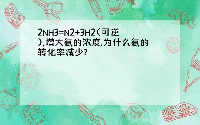 2NH3=N2+3H2(可逆),增大氨的浓度,为什么氨的转化率减少?