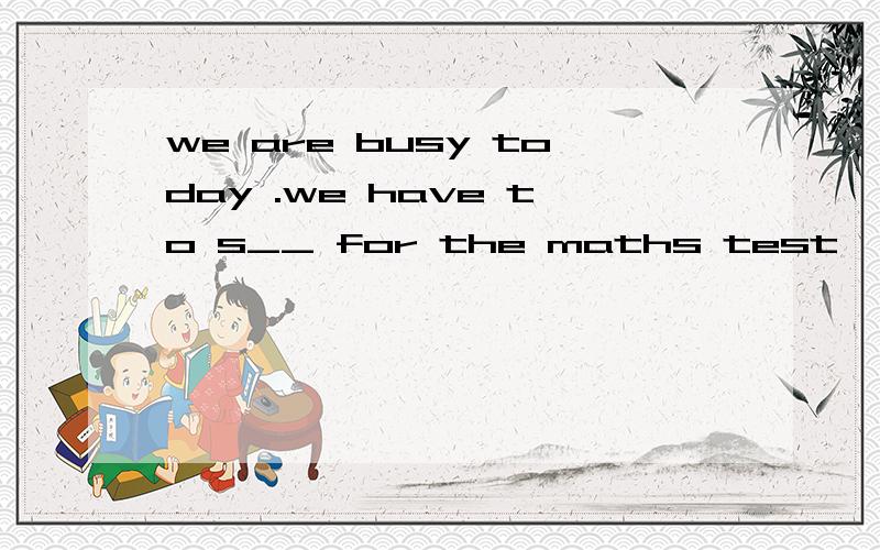 we are busy today .we have to s__ for the maths test