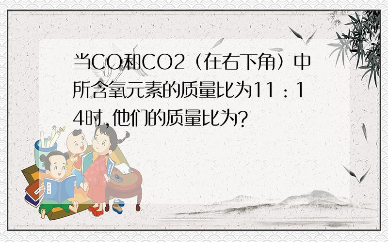 当CO和CO2（在右下角）中所含氧元素的质量比为11：14时,他们的质量比为?