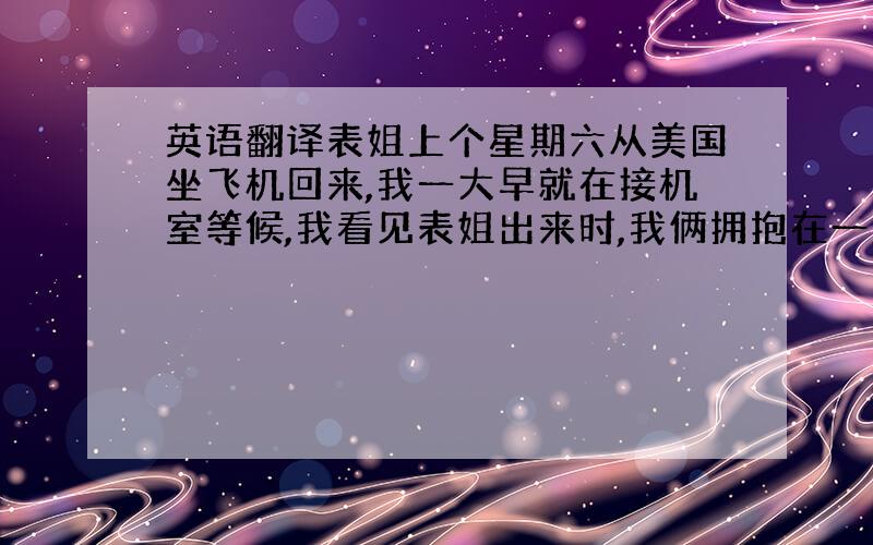 英语翻译表姐上个星期六从美国坐飞机回来,我一大早就在接机室等候,我看见表姐出来时,我俩拥抱在一起,接着我帮表姐拿行李,在