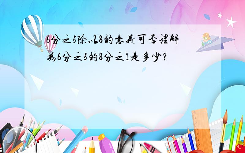 6分之5除以8的意义可否理解为6分之5的8分之1是多少?