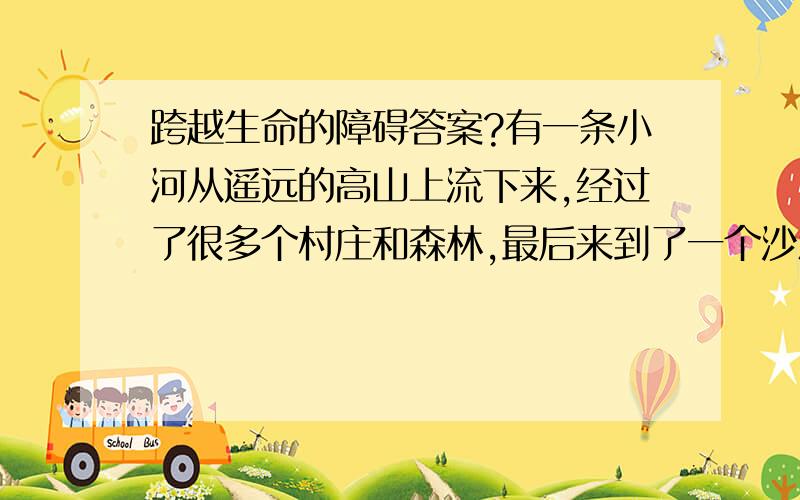 跨越生命的障碍答案?有一条小河从遥远的高山上流下来,经过了很多个村庄和森林,最后来到了一个沙漠.它想“我已经越过了重重的