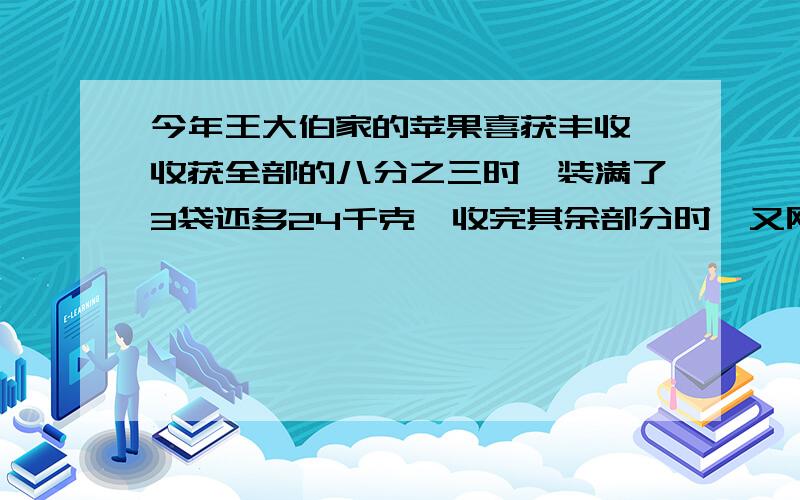 今年王大伯家的苹果喜获丰收,收获全部的八分之三时,装满了3袋还多24千克,收完其余部分时,又刚好装满6