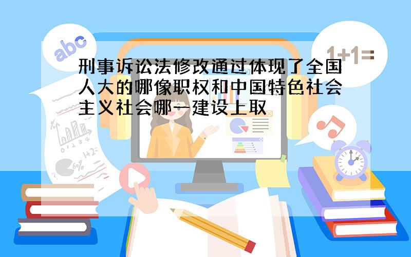 刑事诉讼法修改通过体现了全国人大的哪像职权和中国特色社会主义社会哪一建设上取